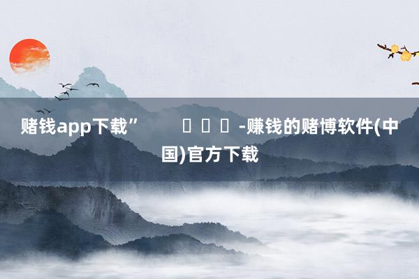 赌钱app下载”        			-赚钱的赌博软件(中国)官方下载