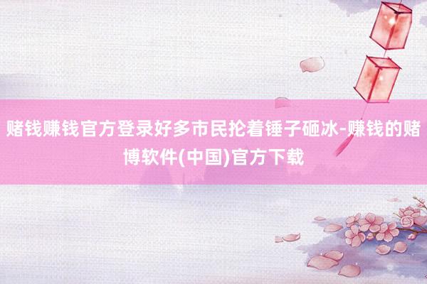 赌钱赚钱官方登录好多市民抡着锤子砸冰-赚钱的赌博软件(中国)官方下载