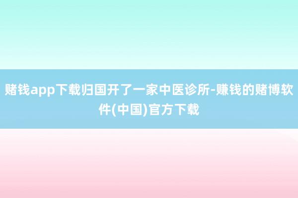 赌钱app下载归国开了一家中医诊所-赚钱的赌博软件(中国)官方下载