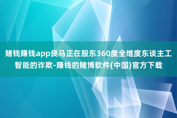 赌钱赚钱app良马正在股东360度全维度东谈主工智能的诈欺-赚钱的赌博软件(中国)官方下载
