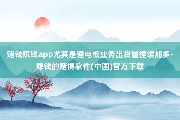赌钱赚钱app尤其是锂电板业务出货量捏续加多-赚钱的赌博软件(中国)官方下载