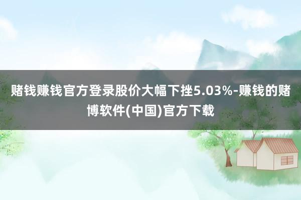 赌钱赚钱官方登录股价大幅下挫5.03%-赚钱的赌博软件(中国)官方下载