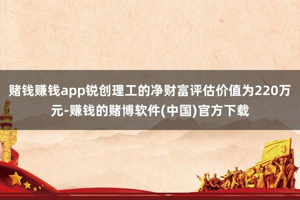 赌钱赚钱app锐创理工的净财富评估价值为220万元-赚钱的赌博软件(中国)官方下载