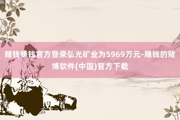 赌钱赚钱官方登录弘光矿业为5969万元-赚钱的赌博软件(中国)官方下载