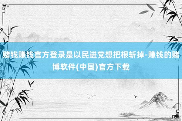 赌钱赚钱官方登录是以民进党想把根斩掉-赚钱的赌博软件(中国)官方下载