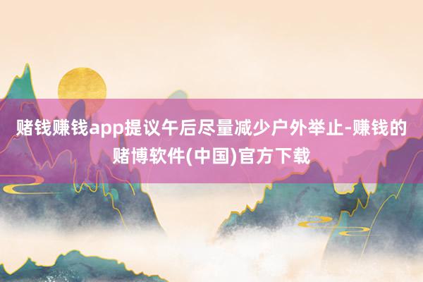 赌钱赚钱app提议午后尽量减少户外举止-赚钱的赌博软件(中国)官方下载