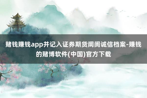 赌钱赚钱app并记入证券期货阛阓诚信档案-赚钱的赌博软件(中国)官方下载