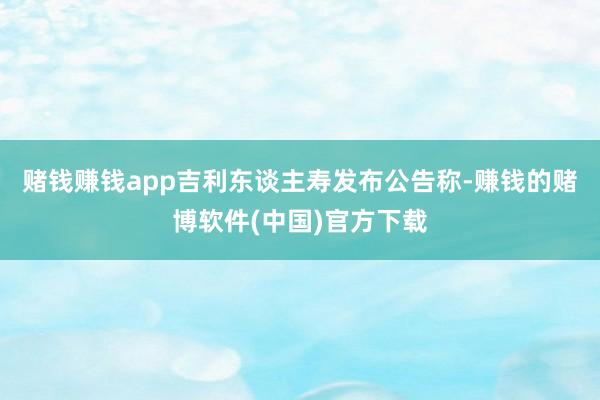 赌钱赚钱app吉利东谈主寿发布公告称-赚钱的赌博软件(中国)官方下载