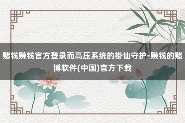 赌钱赚钱官方登录而高压系统的褂讪守护-赚钱的赌博软件(中国)官方下载