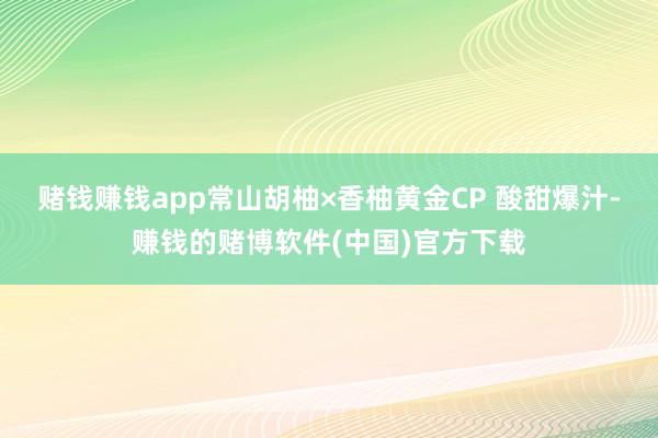 赌钱赚钱app常山胡柚×香柚黄金CP 酸甜爆汁-赚钱的赌博软件(中国)官方下载