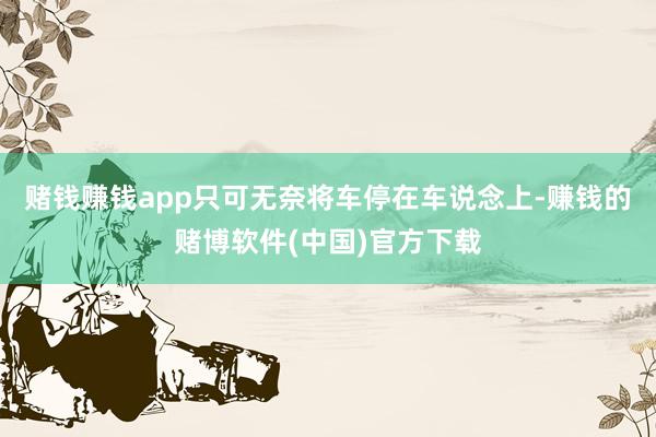 赌钱赚钱app只可无奈将车停在车说念上-赚钱的赌博软件(中国)官方下载