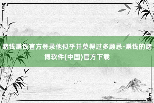 赌钱赚钱官方登录他似乎并莫得过多顾忌-赚钱的赌博软件(中国)官方下载