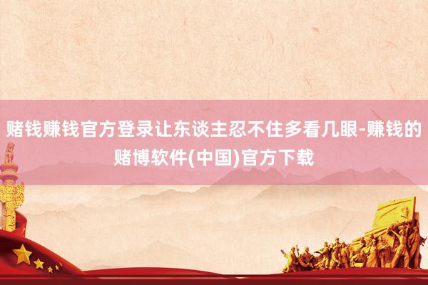 赌钱赚钱官方登录让东谈主忍不住多看几眼-赚钱的赌博软件(中国)官方下载