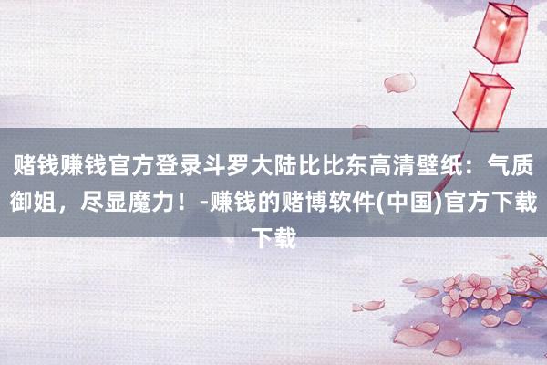 赌钱赚钱官方登录斗罗大陆比比东高清壁纸：气质御姐，尽显魔力！-赚钱的赌博软件(中国)官方下载