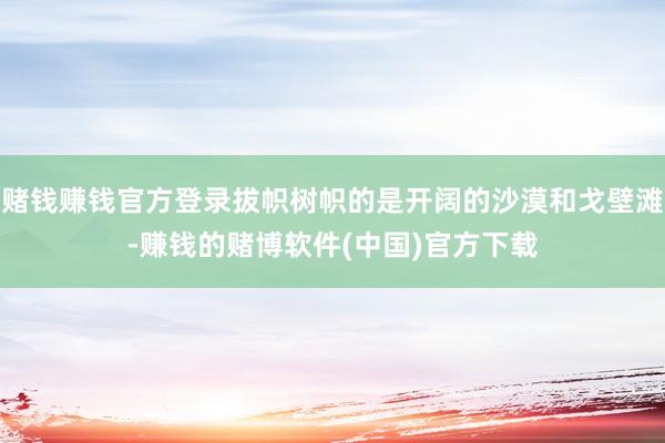 赌钱赚钱官方登录拔帜树帜的是开阔的沙漠和戈壁滩-赚钱的赌博软件(中国)官方下载