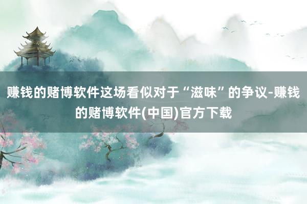 赚钱的赌博软件这场看似对于“滋味”的争议-赚钱的赌博软件(中国)官方下载