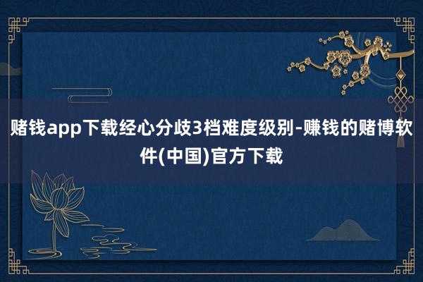 赌钱app下载经心分歧3档难度级别-赚钱的赌博软件(中国)官方下载