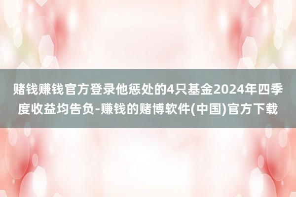 赌钱赚钱官方登录他惩处的4只基金2024年四季度收益均告负-赚钱的赌博软件(中国)官方下载