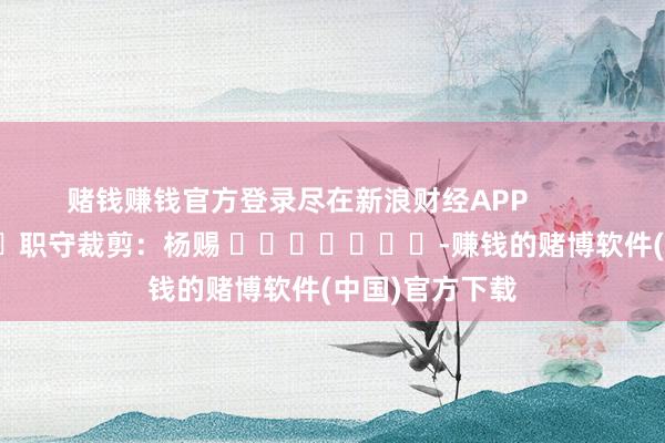 赌钱赚钱官方登录尽在新浪财经APP            						职守裁剪：杨赐 							-赚钱的赌博软件(中国)官方下载
