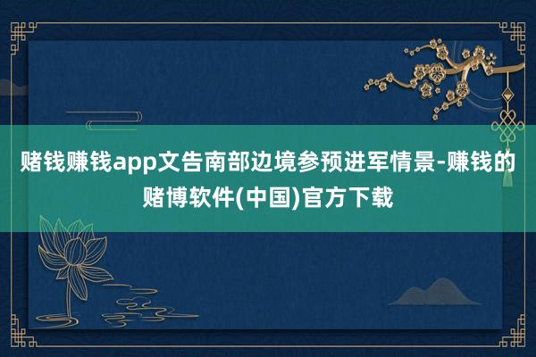 赌钱赚钱app　　文告南部边境参预进军情景-赚钱的赌博软件(中国)官方下载