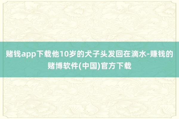 赌钱app下载他10岁的犬子头发回在滴水-赚钱的赌博软件(中国)官方下载