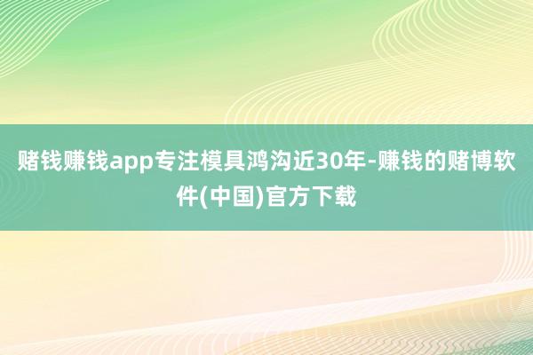 赌钱赚钱app专注模具鸿沟近30年-赚钱的赌博软件(中国)官方下载