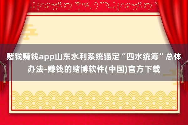 赌钱赚钱app山东水利系统锚定“四水统筹”总体办法-赚钱的赌博软件(中国)官方下载
