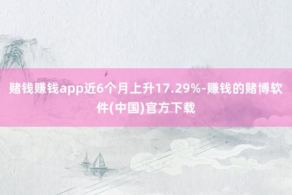 赌钱赚钱app近6个月上升17.29%-赚钱的赌博软件(中国)官方下载