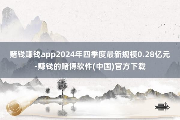 赌钱赚钱app2024年四季度最新规模0.28亿元-赚钱的赌博软件(中国)官方下载