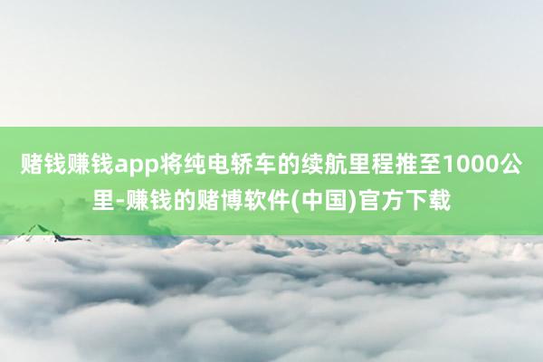 赌钱赚钱app将纯电轿车的续航里程推至1000公里-赚钱的赌博软件(中国)官方下载