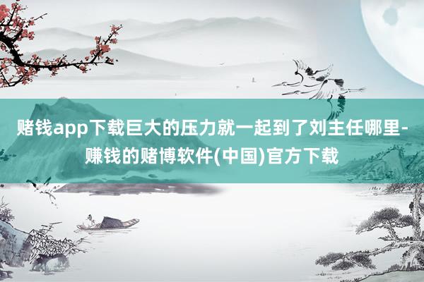 赌钱app下载巨大的压力就一起到了刘主任哪里-赚钱的赌博软件(中国)官方下载