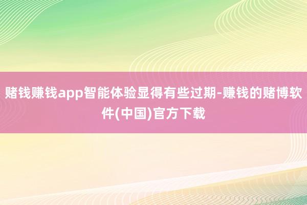 赌钱赚钱app智能体验显得有些过期-赚钱的赌博软件(中国)官方下载