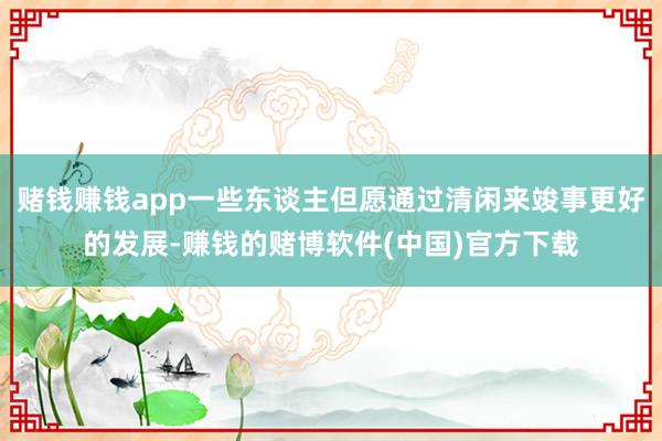 赌钱赚钱app一些东谈主但愿通过清闲来竣事更好的发展-赚钱的赌博软件(中国)官方下载