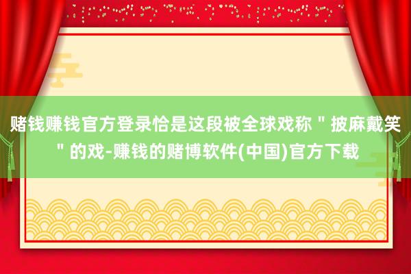 赌钱赚钱官方登录恰是这段被全球戏称＂披麻戴笑＂的戏-赚钱的赌博软件(中国)官方下载