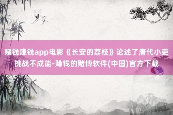 赌钱赚钱app电影《长安的荔枝》论述了唐代小吏挑战不成能-赚钱的赌博软件(中国)官方下载