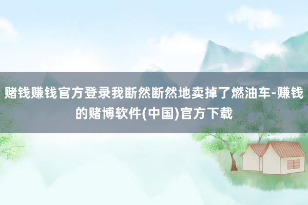 赌钱赚钱官方登录我断然断然地卖掉了燃油车-赚钱的赌博软件(中国)官方下载