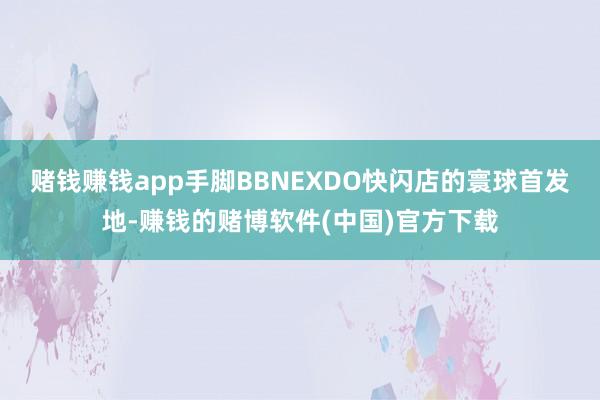 赌钱赚钱app　　手脚BBNEXDO快闪店的寰球首发地-赚钱的赌博软件(中国)官方下载