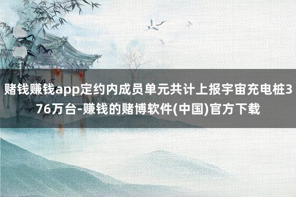 赌钱赚钱app定约内成员单元共计上报宇宙充电桩376万台-赚钱的赌博软件(中国)官方下载