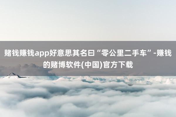赌钱赚钱app好意思其名曰“零公里二手车”-赚钱的赌博软件(中国)官方下载