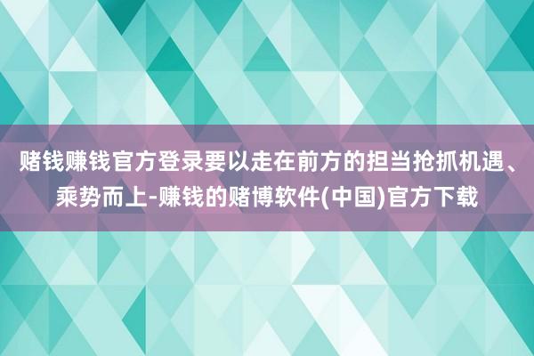 赌钱赚钱官方登录要以走在前方的担当抢抓机遇、乘势而上-赚钱的赌博软件(中国)官方下载