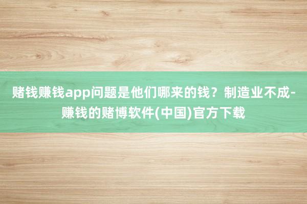 赌钱赚钱app问题是他们哪来的钱？制造业不成-赚钱的赌博软件(中国)官方下载