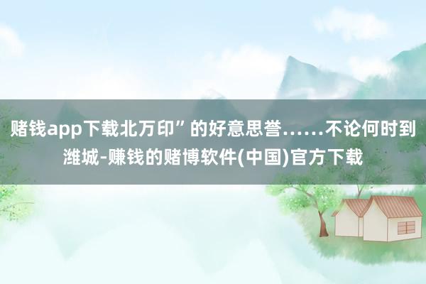 赌钱app下载北万印”的好意思誉……不论何时到潍城-赚钱的赌博软件(中国)官方下载