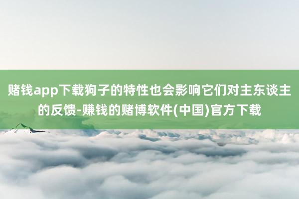 赌钱app下载狗子的特性也会影响它们对主东谈主的反馈-赚钱的赌博软件(中国)官方下载
