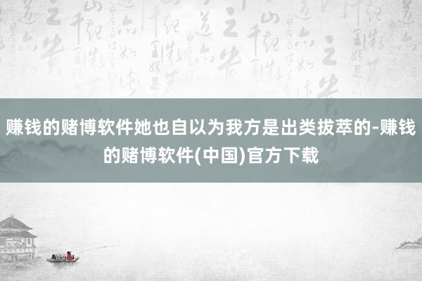 赚钱的赌博软件她也自以为我方是出类拔萃的-赚钱的赌博软件(中国)官方下载