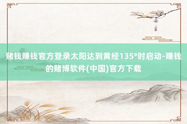 赌钱赚钱官方登录太阳达到黄经135°时启动-赚钱的赌博软件(中国)官方下载