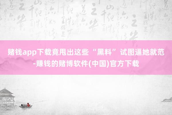赌钱app下载竟甩出这些 “黑料” 试图逼她就范-赚钱的赌博软件(中国)官方下载