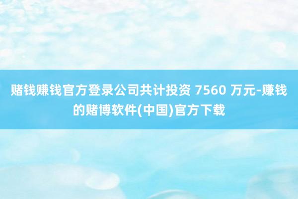 赌钱赚钱官方登录公司共计投资 7560 万元-赚钱的赌博软件(中国)官方下载