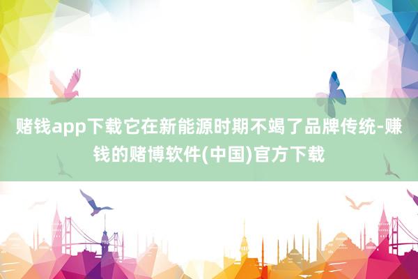 赌钱app下载它在新能源时期不竭了品牌传统-赚钱的赌博软件(中国)官方下载