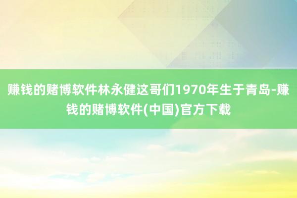 赚钱的赌博软件林永健这哥们1970年生于青岛-赚钱的赌博软件(中国)官方下载
