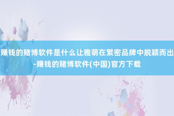 赚钱的赌博软件是什么让雅萌在繁密品牌中脱颖而出-赚钱的赌博软件(中国)官方下载